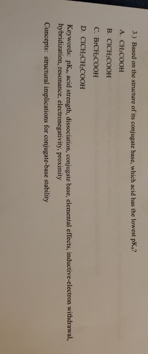 3.) Based on the structure of its conjugate base, which acid has the lowest pKa?
A. CH3COOH
B. CICH2COOH
C. BRCH2COOH
D. CICH2CHCOOH
Keywords: pKa, acid strength, dissociation, conjugate base, elemental effects, inductive-electron withdrawal,
hybridization, resonance, electronegativity, proximity
Concepts: structural implications for conjugate-base stability
