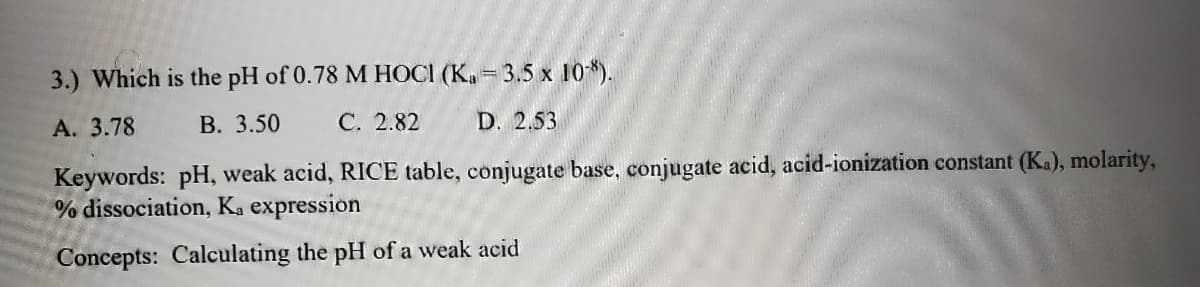 3.) Which is the pH of 0.78 M HOCI (K. = 3.5 x 10*).
A. 3.78
В. 3.50
С. 2.82
D. 2.53
Keywords: pH, weak acid, RICE table, conjugate base, conjugate acid, acid-ionization constant (Ka), molarity,
% dissociation, Ka expression
Concepts: Calculating the pH of a weak acid
