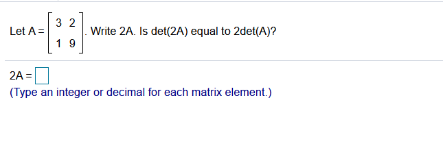 3 2
Write 2A. Is det(2A) equal to 2det(A)?
Let A =
1 9
2A =
(Type an integer or decimal for each matrix element.)

