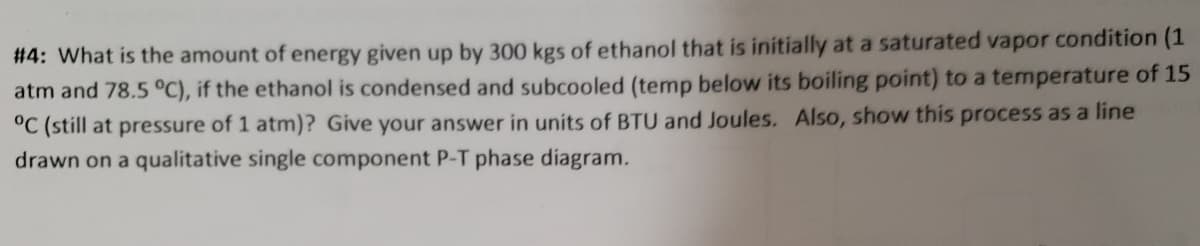 #4: What is the amount of energy given up by 300 kgs of ethanol that is initially at a saturated vapor condition (1
atm and 78.5 °C), if the ethanol is condensed and subcooled (temp below its boiling point) to a temperature of 15
°C (still at pressure of 1 atm)? Give your answer in units of BTU and Joules. Also, show this process as a line
drawn on a qualitative single component P-T phase díagram.
