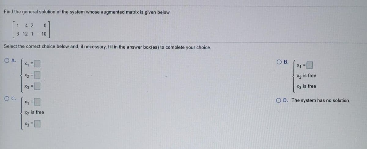Find the general solution of the system whose augmented matrix is given below.
4 2
3 12 1 -10
Select the correct choice below and, if necessary, fill in the answer box(es) to complete your choice.
O A.
X1 =
OB.
X1 =
%3D
X2
X2 is free
X3 =
X3 is free
OC.
X1
O D. The system has no solution.
X2 is free
X3
