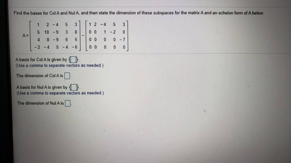 Find the bases for Col A and Nul A, and then state the dimension of these subspaces for the matrix A and an echelon form of A below.
1 2 -4
5 3
1 2 -4
5 3
5 10 -9
6.
1 -2 0
A =
4.
8 -9
6.
0 0
0 -7
- 2
4
5 -4 -6
0 0 0 0 0
%3D
A basis for Col A is given by { }
(Use a comma to separate vectors as needed.)
The dimension of Col A is
A basis for Nul A is given by { }
(Use a comma to separate vectors as needed.)
The dimension of Nul A is
