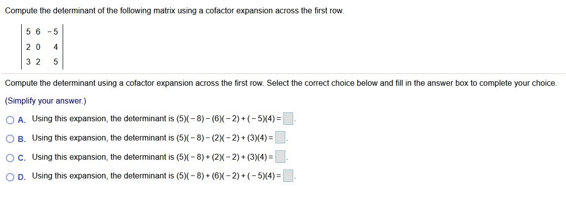 Compute the determinant of the following matrix using a cofactor expansion across the first row.
5 6 - 5
2 0
4
3 2
Compute the determinant using a cofactor expansion across the first row. Select the correct choice below and fill in the answer box to complete your choice.
(Simplify your answer.)
O A. Using this expansion, the determinant is (5)(- 8) – (6)(– 2) + (- 5)(4) =
O B. Using this expansion, the determinant is (5)(- 8) – (2)(- 2) + (3)(4) =|
c. Using this expansion, the determinant is (5)(- 8) + (2)(– 2) + (3)(4)=
O D. Using this expansion, the determinant is (5)(- 8) + (6)(– 2) + (- 5)(4)=
