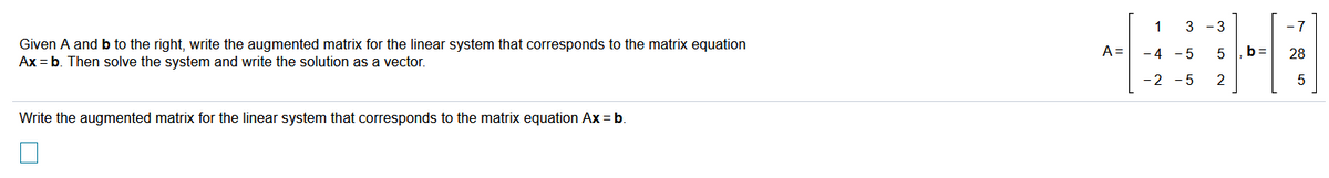 1
3 - 3
- 7
Given A and b to the right, write the augmented matrix for the linear system that corresponds to the matrix equation
Ax = b. Then solve the system and write the solution as a vector.
A =
-4 - 5
b=
28
-2 - 5
2
Write the augmented matrix for the linear system that corresponds to the matrix equation Ax = b.
