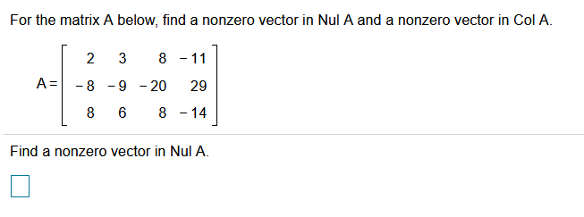 For the matrix A below, find a nonzero vector in Nul A and a nonzero vector in Col A.
2
3
8 - 11
A=
- 8 -9
- 20
29
8
8 - 14
Find a nonzero vector in Nul A.
