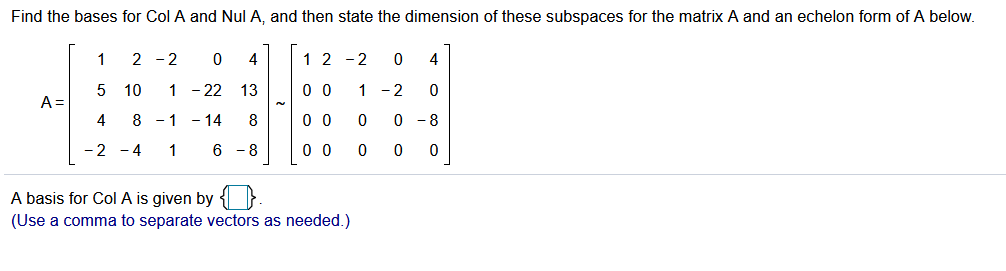 Find the bases for Col A and Nul A, and then state the dimension of these subspaces for the matrix A and an echelon form of A below.
1
2 -2
1 2 -2
4
5 10
1 - 22
13
0 0
1 -2
A =
4
8 - 1
- 14
8
0 0
- 8
-2 -4
1
6 - 8
0 0
A basis for Col A is given by { }.
(Use a comma to separate vectors as needed.)
ㅇ
