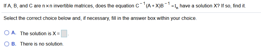 If A, B, and C arenxn invertible matrices, does the equation C"(A+X)B¯ =, have a solution X? If so, find it.
Select the correct choice below and, if necessary, fill in the answer box within your choice.
O A. The solution is X =
O B. There is no solution.
