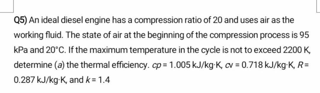 Q5) An ideal diesel engine has a compression ratio of 20 and uses air as the
working fluid. The state of air at the beginning of the compression process is 95
kPa and 20°C. If the maximum temperature in the cycle is not to exceed 2200 K,
determine (a) the thermal efficiency. cp= 1.005 kJ/kg-K, cv = 0.718 kJ/kg-K, R=
%3D
0.287 kJ/kg-K, and k= 1.4
