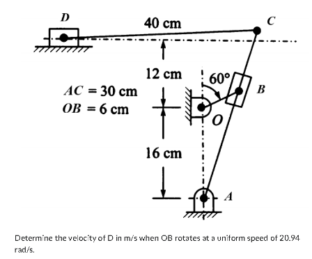 D
AC = 30 cm
OB = 6 cm
40 cm
12 cm
+
16 cm
Į
60%
'0
- A
C
B
Determine the velocity of D in m/s when OB rotates at a uniform speed of 20.94
rad/s.
