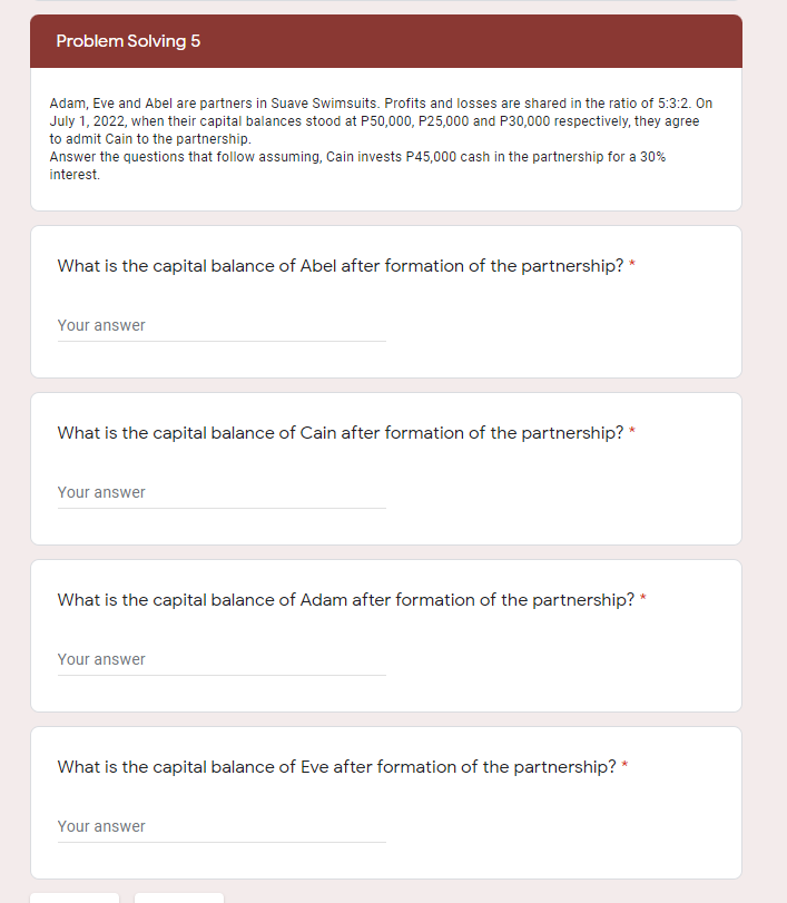 Problem Solving 5
Adam, Eve and Abel are partners in Suave Swimsuits. Profits and losses are shared in the ratio of 5:3:2. On
July 1, 2022, when their capital balances stood at P50,000, P25,000 and P30,000 respectively, they agree
to admit Cain to the partnership.
Answer the questions that follow assuming, Cain invests P45,000 cash in the partnership for a 30%
interest.
What is the capital balance of Abel after formation of the partnership? *
Your answer
What is the capital balance of Cain after formation of the partnership? *
Your answer
What is the capital balance of Adam after formation of the partnership? *
Your answer
What is the capital balance of Eve after formation of the partnership? *
Your answer
