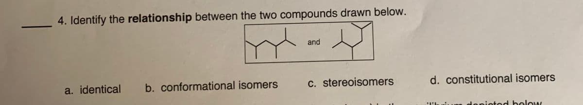 4. Identify the relationship between the two compounds drawn below.
and
a. identical
b. conformational isomers
C. stereoisomers
d. constitutional isomers
niLuDO doniotod below
