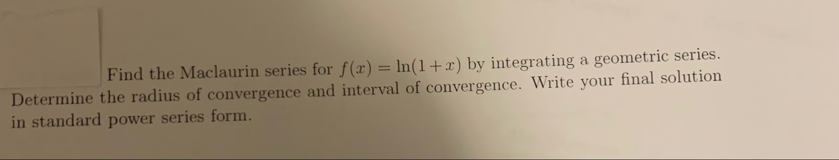 Find the Maclaurin series for f(x) = ln(1+x) by integrating a geometric series.
Determine the radius of convergence and interval of convergence. Write your final solution
in standard power series form.
