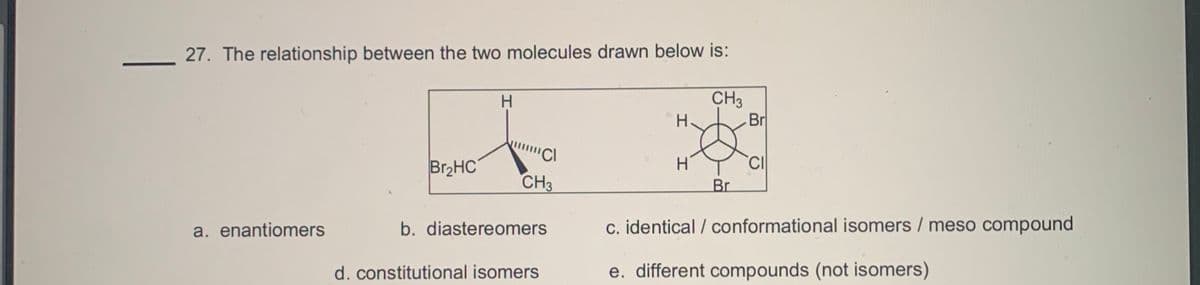 27. The relationship between the two molecules drawn below is:
CH3
-Br
H.
Br2HC
H'
CH3
Br
a. enantiomers
b. diastereomers
c. identical / conformational isomers / meso compound
d. constitutional isomers
e. different compounds (not isomers)
