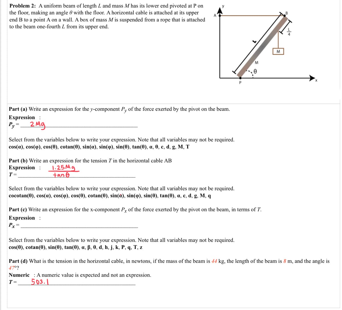 Problem 2: A uniform beam of length L and mass M has its lower end pivoted at P on
the floor, making an angle 0 with the floor. A horizontal cable is attached at its upper
end B to a point A on a wall. A box of mass M is suspended from a rope that is attached
to the beam one-fourth L from its upper end.
M
M
Part (a) Write an expression for the y-component Py of the force exerted by the pivot on the beam.
Expression :
Py=
2 Mg
Select from the variables below to write your expression. Note that all variables may not be required.
cos(a), cos(q), cos(0), cotan(0), sin(a), sin(9), sin(0), tan(0), a, 0, c, d, g, M, T
Part (b) Write an expression for the tension T in the horizontal cable AB
Expression :
T =
1.25Mg
tane
Select from the variables below to write your expression. Note that all variables may not be required.
соcotan(0), cos(a), cos(ф), cos(Ө), cotan(0), sin(a), sin(ф), sin(0), tan(0), a, с, d, g, M, q
Part (c) Write an expression for the x-component Py of the force exerted by the pivot on the beam, in terms of T.
Expression :
Pr=
Select from the variables below to write your expression. Note that all variables may not be required.
cos(0), cotan(0), sin(0), tan(0), a, ß, 0, d, h, j, k, P, q, T, z
Part (d) What is the tension in the horizontal cable, in newtons, if the mass of the beam is 44 kg, the length of the beam is 8 m, and the angle is
47°?
Numeric : A numeric value is expected and not an expression.
T=
503.1
