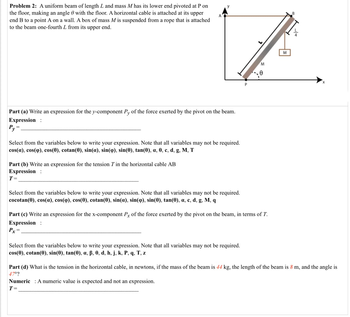 Problem 2: A uniform beam of length L and mass M has its lower end pivoted at P on
the floor, making an angle 0 with the floor. A horizontal cable is attached at its upper
end B to a point A on a wall. A box of mass M is suspended from a rope that is attached
to the beam one-fourth L from its upper end.
M
M
Part (a) Write an expression for the y-component Py of the force exerted by the pivot on the beam.
Expression :
P, =
Select from the variables below to write your expression. Note that all variables may not be required.
cos(a), cos(q), cos(0), cotan(0), sin(a), sin(9), sin(0), tan(0), a, 0, c, d, g, M, T
Part (b) Write an expression for the tension T in the horizontal cable AB
Expression :
T =
Select from the variables below to write your expression. Note that all variables may not be required.
соcotan(0), cos(a), cos(ф), cos(Ө), cotan(0), sin(a), sin(ф), sin(0), tan(0), a, с, d, g, M, q
Part (c) Write an expression for the x-component Py of the force exerted by the pivot on the beam, in terms of T.
Expression :
Pr=
Select from the variables below to write your expression. Note that all variables may not be required.
cos(0), cotan(0), sin(0), tan(0), a, ß, 0, d, h, j, k, P, q, T, z
Part (d) What is the tension in the horizontal cable, in newtons, if the mass of the beam is 44 kg, the length of the beam is 8 m, and the angle is
47°?
Numeric : A numeric value is expected and not an expression.
T=
