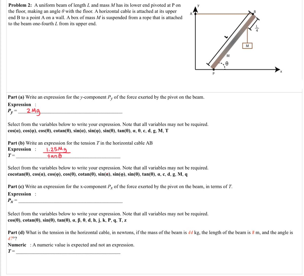 Problem 2: A uniform beam of length L and mass M has its lower end pivoted at P on
the floor, making an angle 0 with the floor. A horizontal cable is attached at its upper
end B to a point A on a wall. A box of mass M is suspended from a rope that is attached
to the beam one-fourth L from its upper end.
M
M
Part (a) Write an expression for the y-component Py of the force exerted by the pivot on the beam.
Expression :
Py=
2Mg
Select from the variables below to write your expression. Note that all variables may not be required.
cos(a), cos(q), cos(0), cotan(0), sin(a), sin(9), sin(0), tan(0), a, 0, c, d, g, M, T
Part (b) Write an expression for the tension T in the horizontal cable AB
Expression :
T =
1.25M9
tane
Select from the variables below to write your expression. Note that all variables may not be required.
соcotan(0), cos(a), cos(ф), cos(Ө), cotan(0), sin(a), sin(ф), sin(0), tan(0), a, с, d, g, M, q
Part (c) Write an expression for the x-component Py of the force exerted by the pivot on the beam, in terms of T.
Expression :
Pr=
Select from the variables below to write your expression. Note that all variables may not be required.
cos(0), cotan(0), sin(0), tan(0), a, ß, 0, d, h, j, k, P, q, T, z
Part (d) What is the tension in the horizontal cable, in newtons, if the mass of the beam is 44 kg, the length of the beam is 8 m, and the angle is
47°?
Numeric : A numeric value is expected and not an expression.
T=
