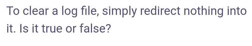 To clear a log file, simply redirect nothing into
it. Is it true or false?
