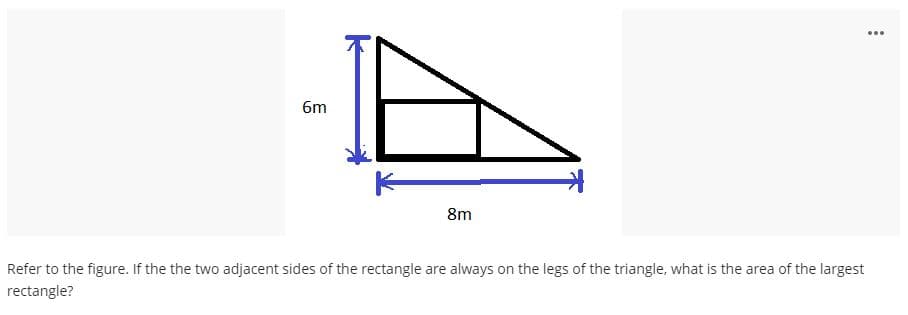 ...
6m
8m
Refer to the figure. If the the two adjacent sides of the rectangle are always on the legs of the triangle, what is the area of the largest
rectangle?
