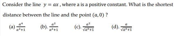 Consider the line y = ax , where a is a positive constant. What is the shortest
distance between the line and the point (a, 0) ?
(a)
(d). Ja+1
(c).
a2+1
a2+1
+1
