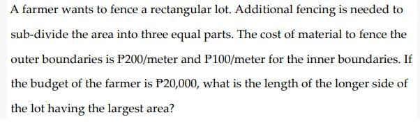 A farmer wants to fence a rectangular lot. Additional fencing is needed to
sub-divide the area into three equal parts. The cost of material to fence the
outer boundaries is P200/meter and P100/meter for the inner boundaries. If
the budget of the farmer is P20,000, what is the length of the longer side of
the lot having the largest area?
