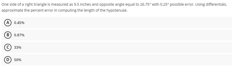 One side of a right triangle is measured as 9.5 inches and opposite angle equal to 26.75° with 0.25° possible error. Using differentials.
approximate the percent error in computing the length of the hypotenuse.
(A) 0.45%
B) 0.87%
33%
D) 50%
