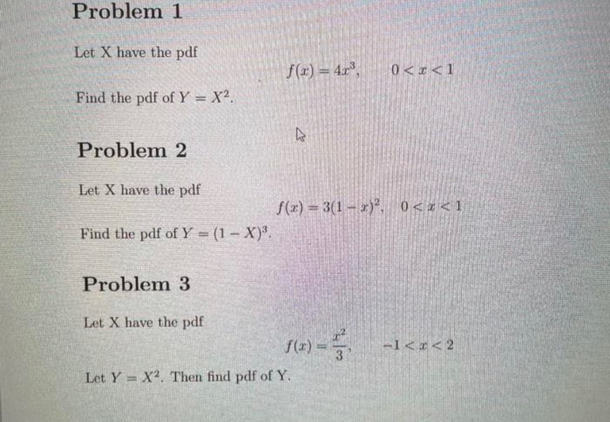 Problem 1
Let X have the pdf
f(x) = 4r°,
0<r<1
Find the pdf of Y = X2.
Problem 2
Let X have the pdf
f(x) = 3(1- )*, 0<a<1
Find the pdf of Y = (1– X)*.
Problem 3
Let X have the pdf
f(2) = -1<< 2
-1<¢<2
Let Y X2. Then find pdf of Y.
