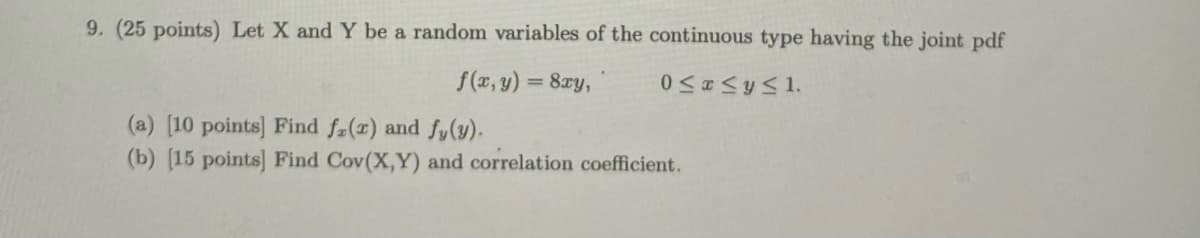 9. (25 points) Let X and Y be a random variables of the continuous type having the joint pdf
f(x, y) = 8xy,
%3D
(a) [10 points] Find fa(1) and fy(y).
(b) [15 points] Find Cov(X,Y) and correlation coefficient.
