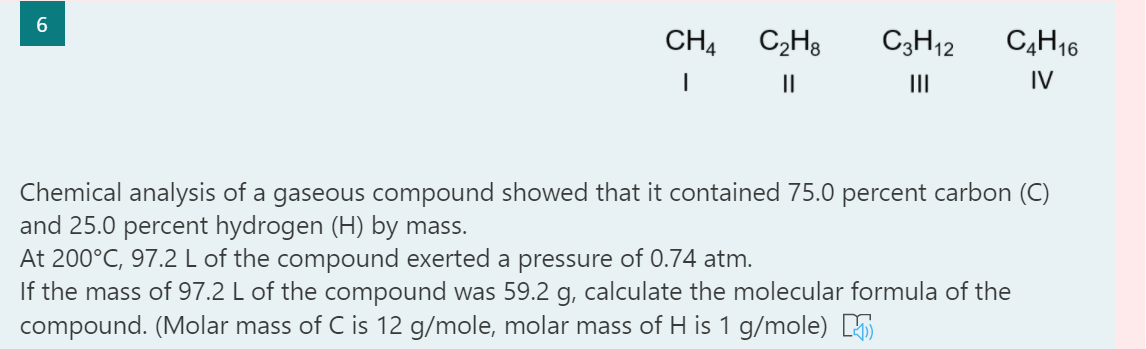 CH4
C2H3
C3H12
C4H16
II
IV
Chemical analysis of a gaseous compound showed that it contained 75.0 percent carbon (C)
and 25.0 percent hydrogen (H) by mass.
At 200°C, 97.2 L of the compound exerted a pressure of 0.74 atm.
If the mass of 97.2 L of the compound was 59.2 g, calculate the molecular formula of the
compound. (Molar mass of C is 12 g/mole, molar mass of H is 1 g/mole)
