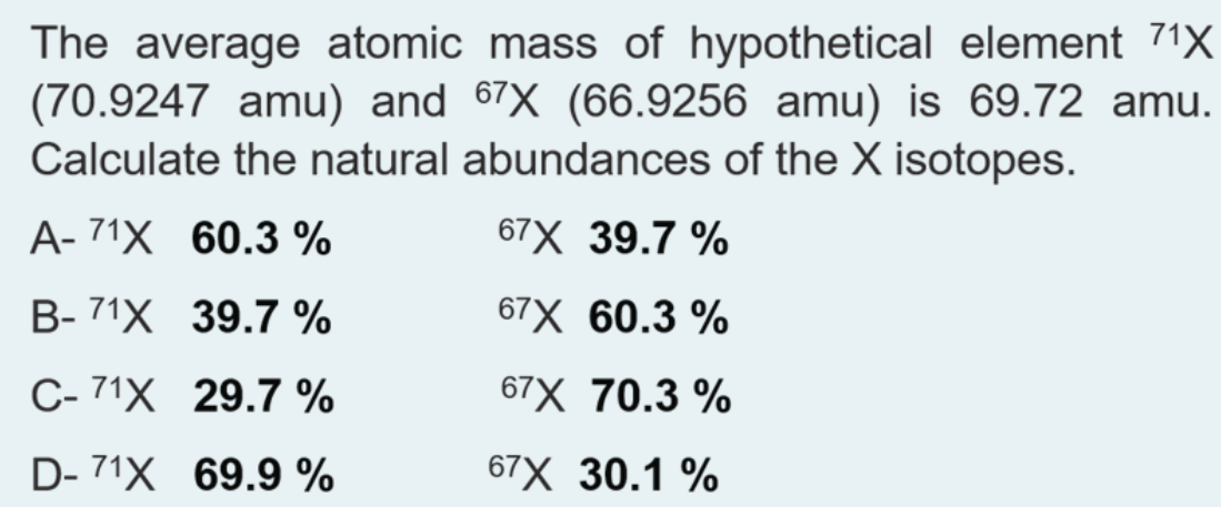 The average atomic mass of hypothetical element 71X
(70.9247 amu) and 67X (66.9256 amu) is 69.72 amu.
Calculate the natural abundances of the X isotopes.
A- 71X 60.3 %
67X 39.7 %
В- 71X 39.7 %
67X 60.3 %
С-71х 29.7%
67X 70.3 %
D- 71X 69.9 %
67X 30.1 %
