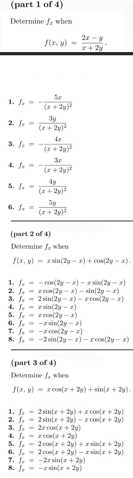 (part 1 of 4)
Determine fe when
1. fa
=
2. fx =
3. fx =
4. fx =
5. fx =
6. fx =
1. fx
2. fx
=
=
f(x, y)
5.x
(x + 2y)²
3y
(x + 2y)²
(part 2 of 4)
Determine fe when
f(x, y) = x sin(2y − x) + cos(2y — x).
=
4x
(x + 2y)²
=
3x
(x+2y)²
4y
(x + 2y)²
=
cos (2y - x) x sin(2y - x)
= x cos(2y - x) - sin(2y - x)
2 sin(2y x) x cos(2y - x)
-
=
5y
(x + 2y)²
3. fx =
4. fx = x sin(2y - x)
5. fx
= x cos(2y - x)
6. fx
=
-x sin(2y - x)
7. fx
-x cos(2y - x)
8. fx
-2 sin(2y - x) - x cos(2y - x)
=
2x - Y
x + 2y
(part 3 of 4)
Determine f when
f(x, y) = x cos(x + 2y) + sin(x + 2y).
1. fx
2. fx
3. fx
4. fx = x cos(x + 2y)
5. fx
6. fx
7. fx
8. fx =
=
2 sin(x + 2y) + x cos(x + 2y)
= 2 sin(x + 2y) - x cos(x + 2y)
2x cos(x + 2y)
=
2 cos(x + 2y) + x sin(x + 2y)
2 cos(x + 2y) - x sin(x + 2y)
-2x sin(x + 2y)
-x sin(x + 2y)