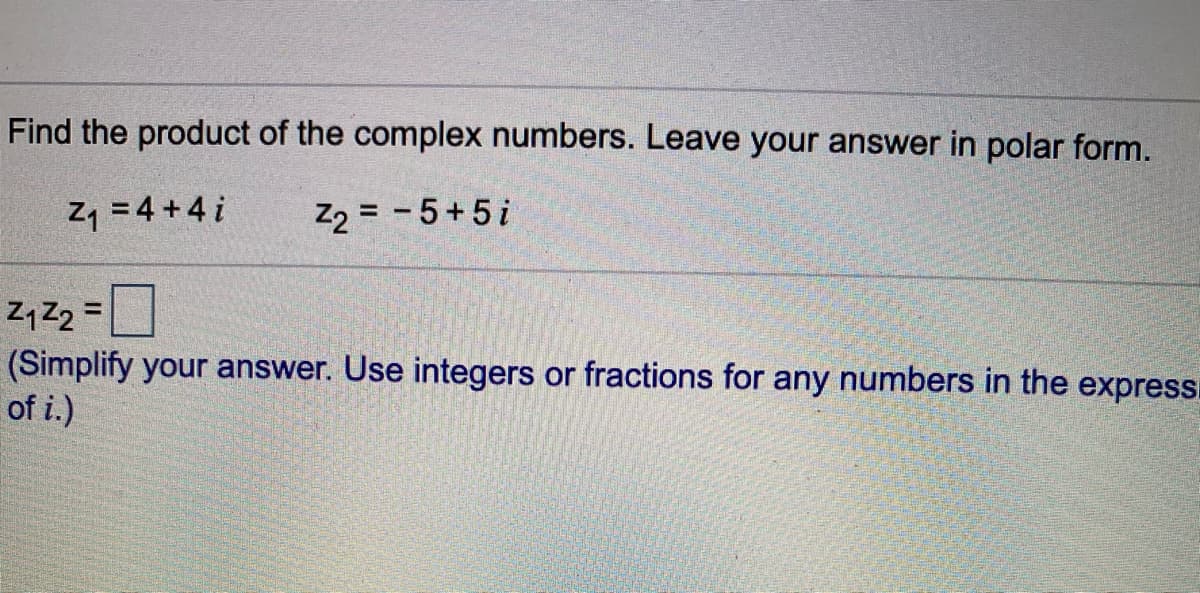 Find the product of the complex numbers. Leave your answer in polar form.
Z, = 4 +4 i
Z2 = - 5+5i
Z, Z2 =
(Simplify your answer. Use integers or fractions for any numbers in the express.
of i.)
