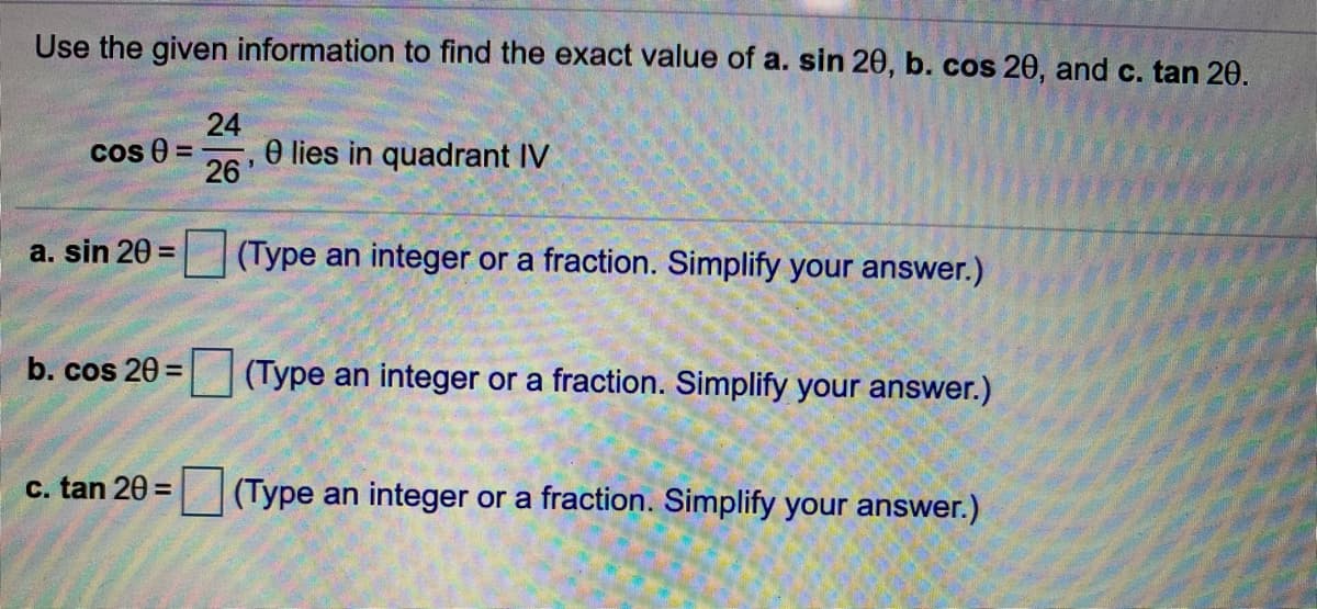 Use the given information to find the exact value of a. sin 20, b. cos 20, and c. tan 20.
24
e lies in quadrant IV
cos e
26
a. sin 20 =
(Type an integer or a fraction. Simplify your answer.)
b. cos 20 =
(Type an integer or a fraction. Simplify your answer.)
c. tan 20 =
(Type an integer or a fraction. Simplify your answer.)
