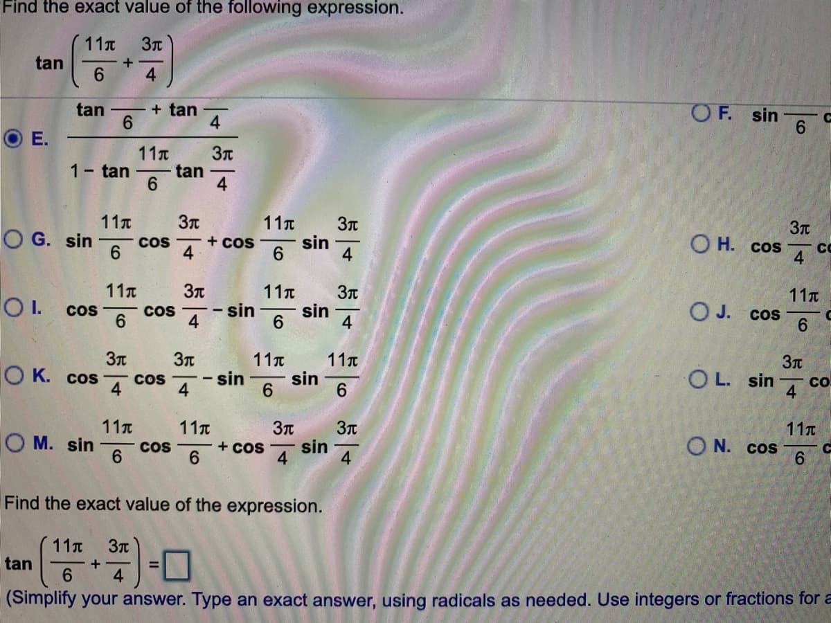 Find the exact value of the following expression.
11t
tan
6.
4
+ tan
6.
tan
O F. sin
6.
4.
Е.
11x
1- tan
tan
6.
4
11T
O G. sin
11T
sin
6.
Cos
+ cos
O H. cos
6.
4
CO
11
11T
I.
Cos
6
sin
4
sin
6.
4
11T
O J. cos
Cos
6.
11t
sin
sin
6.
11t
O K. cos CoS
4
OL. sin
CO
4
6.
4
11T
11T
3T
11T
O M. sin
O N. cos
9.
Cos
6.
+ CoS
sin
4
4
Find the exact value of the expression.
11T
tan
+
6.
4.
(Simplify your answer. Type an exact answer, using radicals as needed. Use integers or fractions for a
占4
E.
