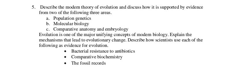 Describe the modem theory of evolution and discuss how it is supported by evidence
from two of the following three areas.
a. Population genetics
b. Molecular biology
c. Comparative anatomy and embryology
