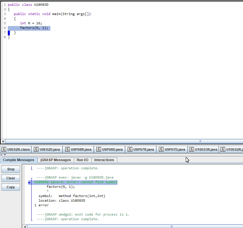 1 public class U10E03D
2 {
public static void main(String args[])
{
int N = 16;
factors(N, 1);
U9E02R.class
U9E02D.java
U9P08R.java
U9P08D.java
U9P07R.java
| U9P07D.java
U10E03R.java G U10E02R.j
Compile Messages
JGRASP Messages
Run VO Interactions
Stop
L ----JGRASP: operation complete.
----JGRASP exec: javac -g U10E03D.java
U10E03D.java:6: error: cannot find symbol
factors(N, 1);
Clear
Copy
symbol:
method factors(int,int)
location: class U10E03D
1 error
---JGRASP wedge2: exit code for process is 1.
--JGRASP: operation complete.
