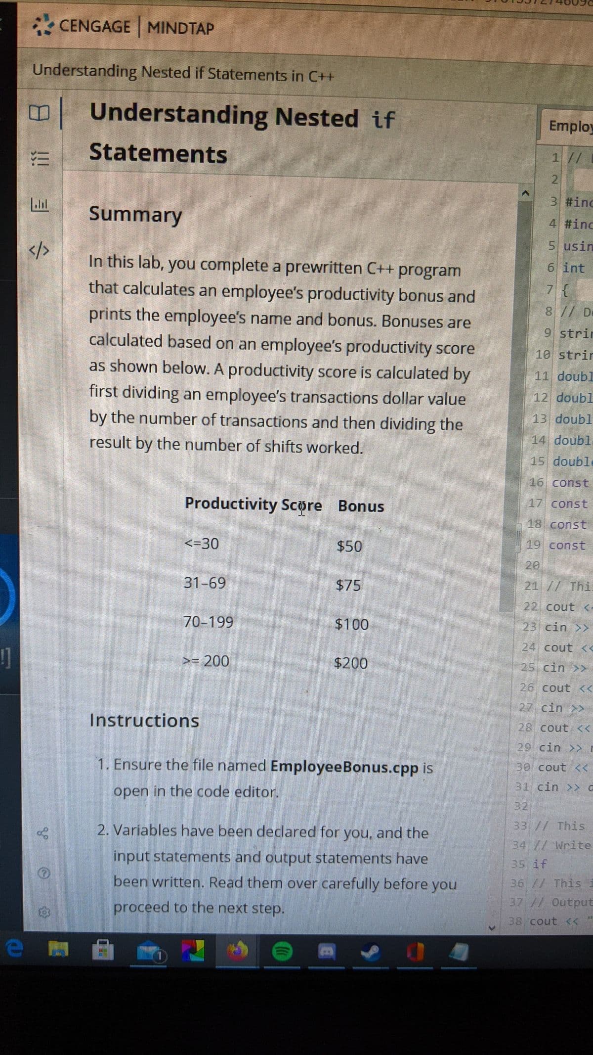 * CENGAGE MINDTAP
Understanding Nested if Statements in C++
Understanding Nested if
Employ
Statements
1 //
2.
3 #inc
Summary
4 #inc
5 usin
In this lab, you complete a prewritten C++ program
that calculates an employee's productivity bonus and
6 int
8// De
prints the employee's name and bonus. Bonuses are
calculated based on an employee's productivity score
9 strir
10 strir
as shown below. A productivity score is calculated by
11 doubl
first dividing an employee's transactions dollar value
by the number of transactions and then dividing the
12 doubl
13 doubl
result by the number of shifts worked.
14 doubl
15 double
16 const
Productivity Scøre Bonus
17 const
18. const
<-30
$50
19 const
20
31-69
$75
21 // Thi
22 cout <
70-199
$100
23 cin >
24 cout <<
1
>= 200
$200
25 cin >
26 cout <
27 cin >>
Instructions
28 cout <<
29 cin >> r
1. Ensure the file named EmployeeBonus.cpp is
30 cout <
31 cin >> a
open in the code editor.
32
2. Variables have been declared for you, and the
33 // This
34 // Write
input statements and output statements have
35 if
been written. Read them over carefully before you
36 // Thisi
proceed to the next step.
37 // Output
38 cout <
7.
