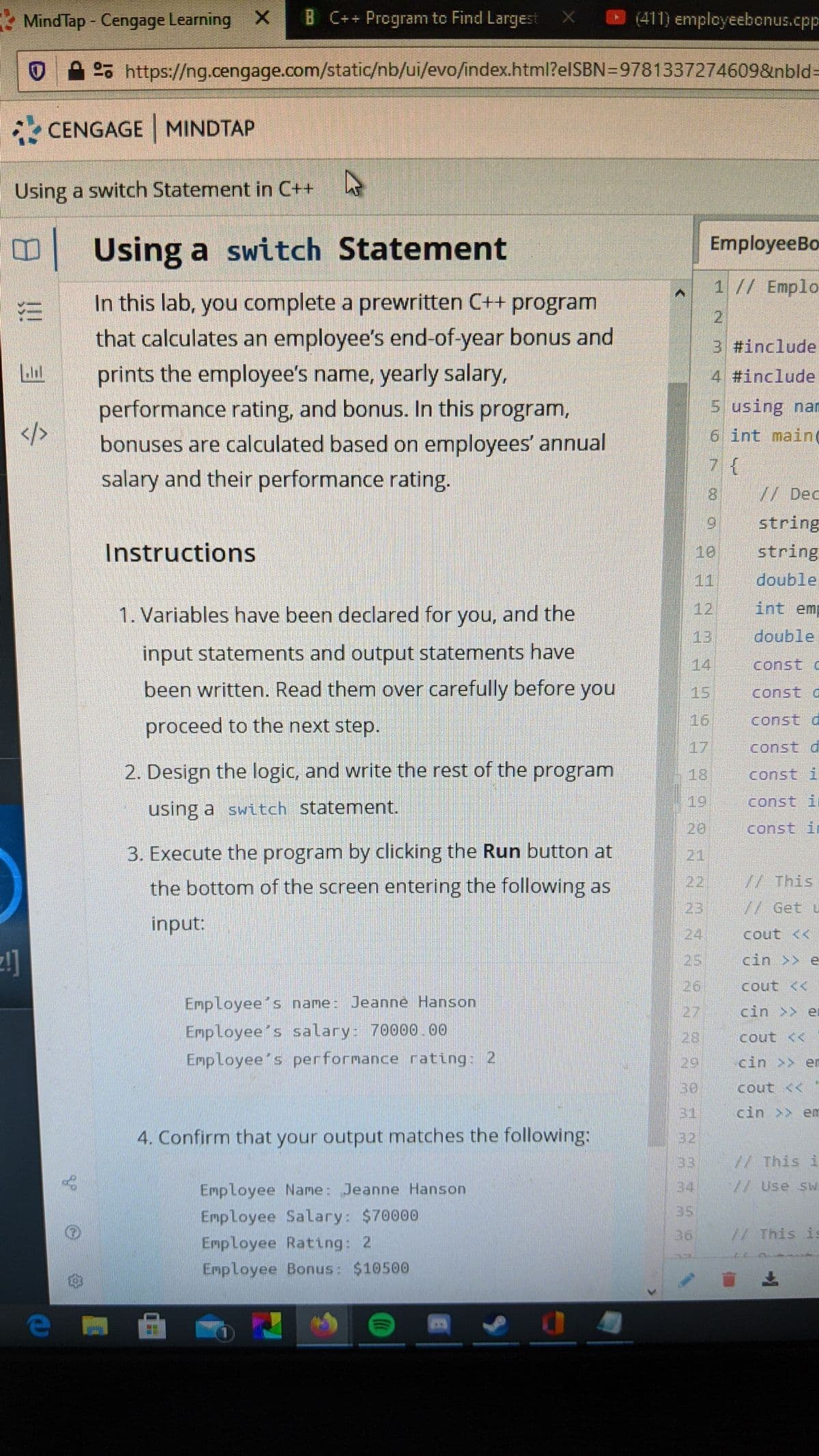 * Mind Tap - Cengage Learning X
B C++ Program to Find Largest
O (411) employeebonus.cpp
25 https://ng.cengage.com/static/nb/ui/evo/index.html?elSBN=9781337274609&nbld-
• CENGAGE MINDTAP
Using a switch Statement in C++
B Using a switch Statement
EmployeeBo
1 // Emplo
In this lab, you complete a prewritten C++ program
that calculates an employee's end-of-year bonus and
prints the employee's name, yearly salary,
performance rating, and bonus. In this program,
bonuses are calculated based on employees' annual
3 #include
4 #include
5 using nam
6 int main
</>
salary and their performance rating.
8.
//Dec
9,
string
Instructions
10
string
11
double
1. Variables have been declared for you, and the
12
int emp
13
double
input statements and output statements have
14
const c
been written. Read them over carefully before you
15
const o
proceed to the next step.
16
const d
17
const d
2. Design the logic, and write the rest of the program
18
const i
(19
const in
using a switch statement.
20
const ir
3. Execute the program by clicking the Run button at
21
the bottom of the screen entering the following as
22 // This
23
7/ Get u
input:
24
cout <<
25
cin >> e
26
cout <<
Employee's name: Jeanne Hanson
27
cin >> er
Employee's salary: 70000.00
Employee's performance rating: 2
28
cout <<
29
cin >> en
30
cout <<
31
cin >> em
4. Confirm that your output matches the following:
32
33
//This i
Employee Name: Jeanne Hanson
34
// Use sw
35
Employee Salary: $70000
Employee Rating: 2
36
//This is
Employee Bonus: $10500
!!
