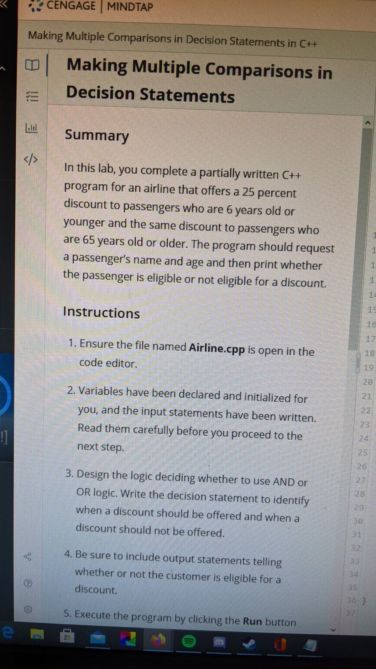 * CENGAGE MINDTAP
Making Multiple Comparisons in Decision Statements in C++
BMaking Multiple Comparisons in
Decision Statements
Summary
</>
In this lab, you complete a partially written C++
program for an airline that offers a 25 percent
discount to passengers who are 6 years old or
younger and the same discount to passengers who
are 65 years old or older. The program should request
1.
a passenger's name and age and then print whether
the passenger is eligible or not eligible for a discount.
1.
14
Instructions
15
16
1. Ensure the file named Airline.cpp is open in the
17
18
code editor.
19
20
2. Variables have been declared and initialized for
211
you, and the input statements have been written.
22
Read them carefully before you proceed to the
23
24
next step.
25
26
3. Design the logic deciding whether to use AND or
27
OR logic. Write the decision statement to identify
28
when a discount should be offered and when a
29
30
discount should not be offered.
31
32
4. Be sure to include output statements telling
33
whether or not the customer is eligible for a
34
discount.
35
36 }
5. Execute the program by clicking the Run button
!!
