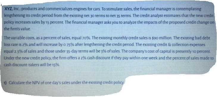 XYZ, Inc., produces and commercializes engines for cars. To stimulate sales, the financial manager is contemplating
lengthening its credit period from the existing net 30 terms to net 35 terms. The credit analyst estimates that the new credit
policy increases sales by 15 percent. The financial manager asks you to analyze the impacts of the proposed credit change on
the firm's value.
The variable costs, as a percent of sales, equal 70%. The existing monthly credit sales is $90 million. The existing bad debt
loss rate is 29% and will increase by o.75% after lengthening the credit period. The existing credit & collection expenses
equal 2.5% of sales and those under 35-day terms will be 3% of sales. The company's cost of capital is presently 10 percent
Under the new credit policy, the firm offers a 2% cash discount if they pay within one week and the percent of sales made to
cash discount-takers will be 15%.
1) Calculate the NPV of one day's sales under the existing credit policy
