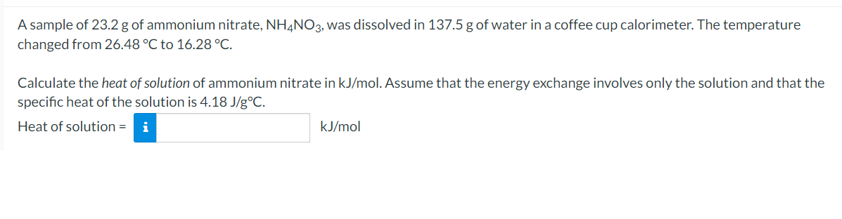 A sample of 23.2 g of ammonium nitrate, NH4NO3, was dissolved in 137.5 g of water in a coffee cup calorimeter. The temperature
changed from 26.48 °C to 16.28 °C.
Calculate the heat of solution of ammonium nitrate in kJ/mol. Assume that the energy exchange involves only the solution and that the
specific heat of the solution is 4.18 J/g°C.
Heat of solution =
i
kJ/mol
