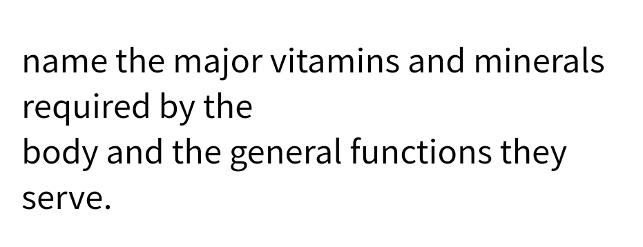 name the major vitamins and minerals
required by the
body and the general functions they
serve.
