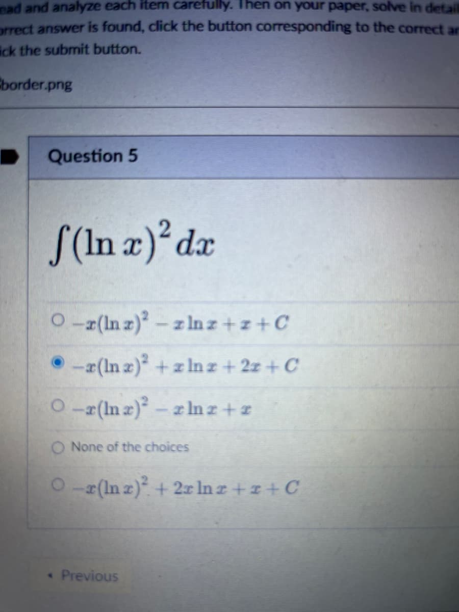 ead and analyze each item carefully. Then on your paper, solve in detail
orrect answer is found, click the button corresponding to the correct an
ick the submit button.
border.png
Question 5
f(In x)² dx
O-r(Inz)²-zlnz+z+C
-z(lnx)² + zlnz+2z+C
O-r(lnx)² - zlnz+2
O None of the choices
O −x (In x)² + 2x ln z + z + C
< Previous