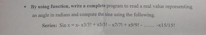 - By using function, write a complete program to read a real value representing
an angle in radians and compute the sine using the following.
Series: Sin x=x- x3/3! + x5/5! - x7/7! + x9/9! - .... -x15/15!
