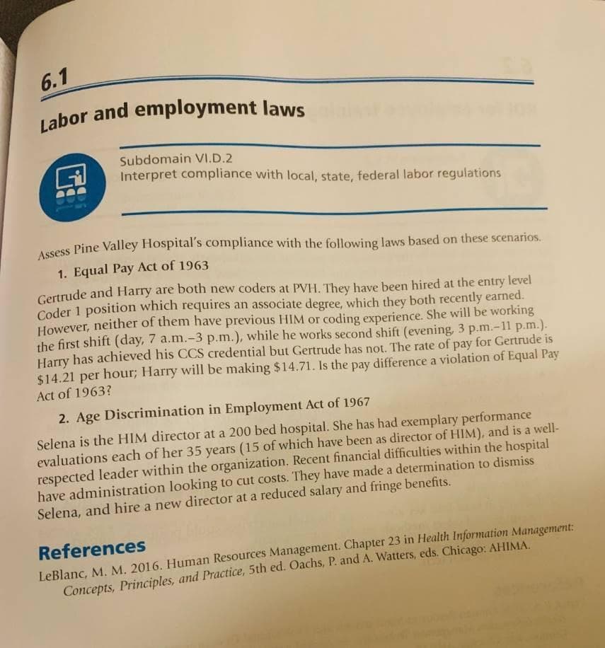 6.1
Labor and employment laws
Subdomain VI.D.2
Interpret compliance with local, state, federal labor regulations
Aesess Pine Valley Hospital's compliance with the following laws based on these scenarios.
1. Equal Pay Act of 1963
Gertrude and Harry are both new coders at PVH. They have been hired at the entry level
Coder 1 position which requires an associate degree, which they both recently earned.
However, neither of them have previous HIM or coding experience. She will be working
the first shift (day, 7 a.m.-3 p.m.), while he works second shift (evening, 3 p.m.-11 p.m.).
Harry has achieved his CCS credential but Gertrude has not. The rate of pay for Gertrude is
$14.21 per hour; Harry will be making $14.71. Is the pay difference a violation of Equal Pay
Act of 1963?
2. Age Discrimination in Employment Act of 1967
Selena is the HIM director at a 200 bed hospital. She has had exemplary performance
evaluations each of her 35 years (15 of which have been as director of HIM), and is a well-
respected leader within the organization. Recent financial difficulties within the hospital
have administration looking to cut costs. They have made a determination to dismiss
Selena, and hire a new director at a reduced salary and fringe benefits.
References
LeBlanc, M. M. 2016. Human Resources Management. Chapter 23 in Health Information Management:
Concepts, Principles, and Practice, 5th ed. Oachs, P. and A. Watters, eds. Chicago: AHIMA.
