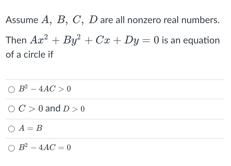 Assume A, B, C, D are all nonzero real numbers.
Then Ax² + By² + Cx + Dy = 0 is an equation
of a circle if
○ B²-4AC >0
C> 0 and D>0
O A= B
O B² - 4AC = 0