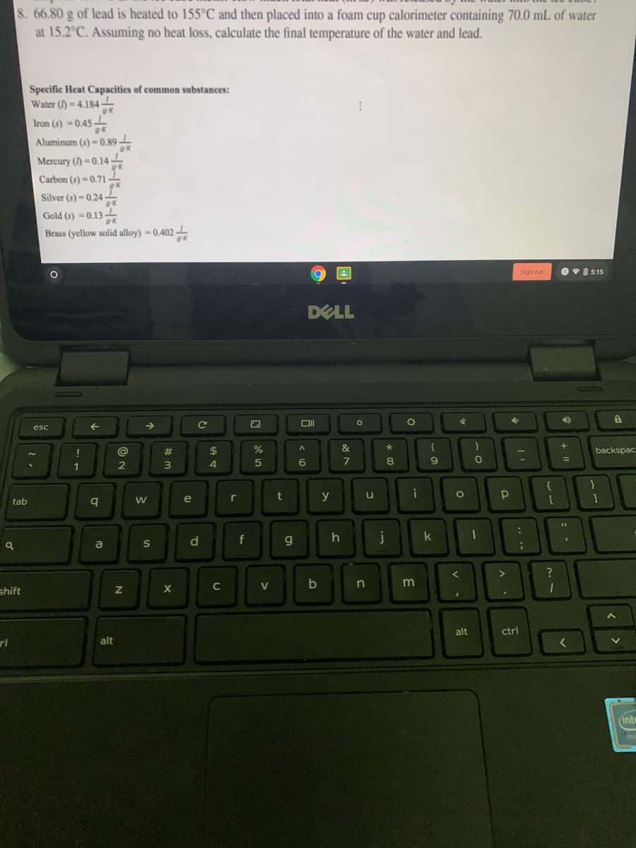 8. 66.80 g of lead is heated to 155°C and then placed into a foam cup calorimeter containing 70.0 mL of water
at 15.2°C. Assuming no heat loss, calculate the final temperature of the water and lead.
Specific Heat Capacities of common substances:
Water () = 4.184-
I
Iron (s) -0.45
Aluminum (s) -0.89
Mercury () =0.14 -
Carbon (s) - 0.71
Silver (s) -0.24 -
Gold (s) = 0.13
Brass (yellow solid alloy) = 0.402 -
Sign out
Ov 8 5:15
DELL
esc
->
@
23
24
backspac
%3D
1
3
4
e
y
tab
S
d.
f
a
?
C
V
shift
alt
ctrl
alt
inte
%#m
