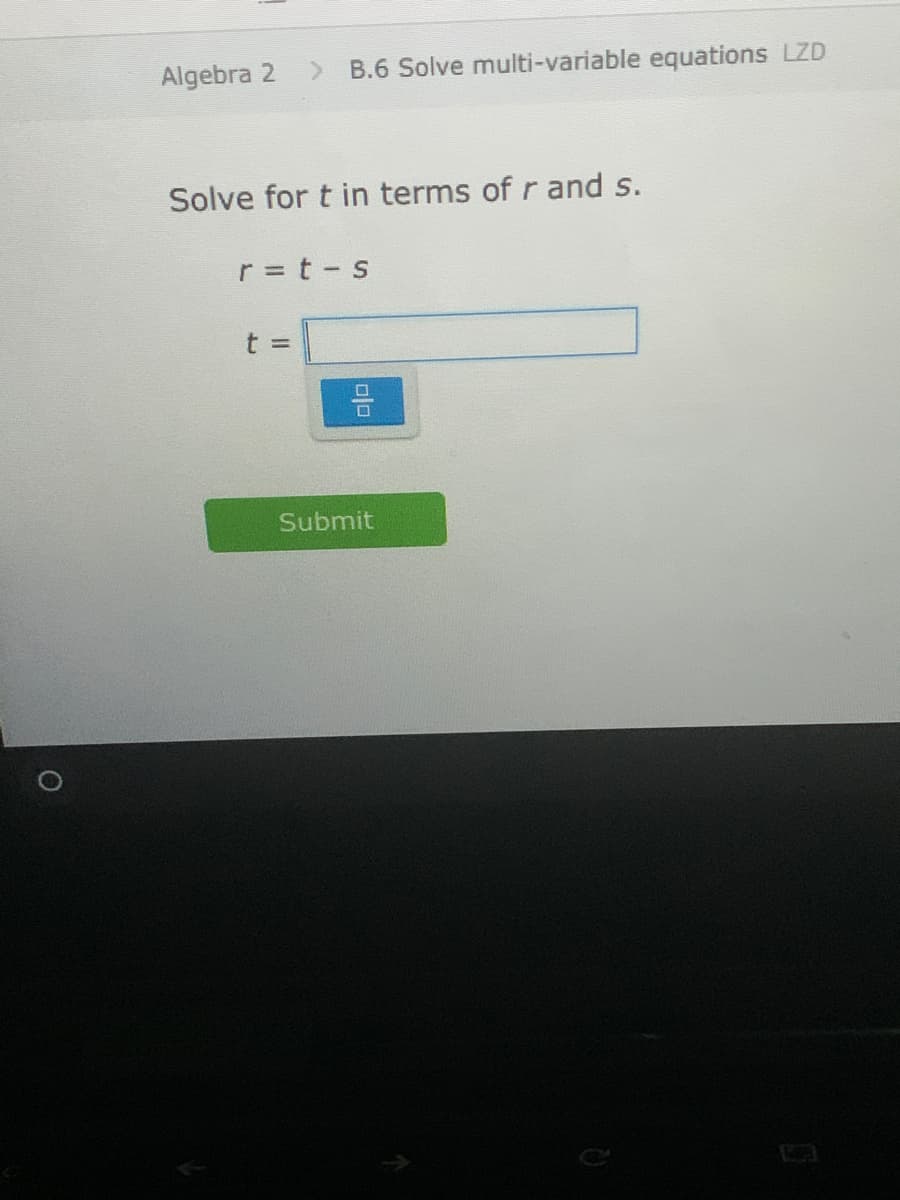 Algebra 2
<.
B.6 Solve multi-variable equations LZD
Solve for t in terms of r and s.
r = t - s
t 3D
Submit
