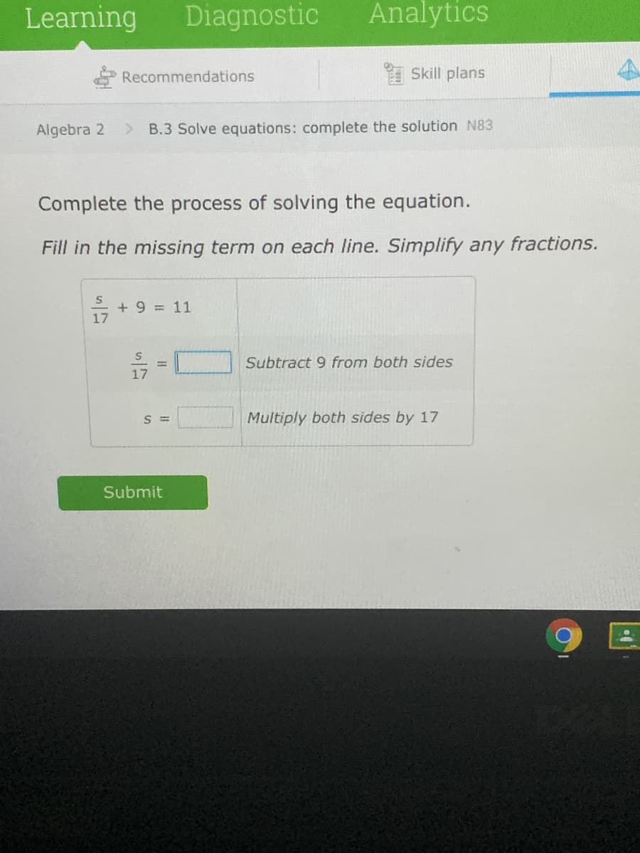 Learning
Diagnostic
Analytics
Recommendations
I Skill plans
Algebra 2
B.3 Solve equations: complete the solution N83
Complete the process of solving the equation.
Fill in the missing term on each line. Simplify any fractions.
+9%3D11
17
Subtract 9 from both sides
17
S =
Multiply both sides by 17
Submit
