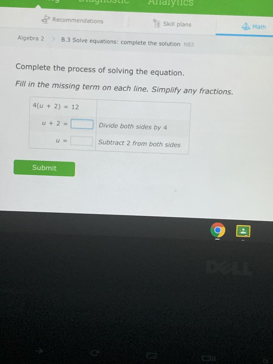 lalytics
Recommendations
E Skill plans
Math
Algebra 2
B.3 Solve equations: complete the solution N83
Complete the process of solving the equation.
Fill in the missing term on each line. Simplify any fractions.
4(u + 2) = 12
u + 2 =
Divide both sides by 4
U =
Subtract 2 from both sides
Submit
DELL
