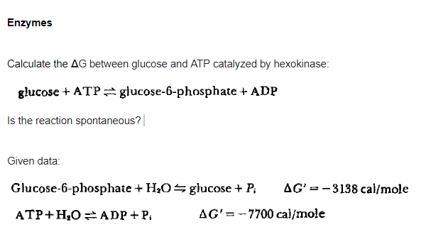 Enzymes
Calculate the AG between glucose and ATP catalyzed by hexokinase:
glucose + ATP glucose-6-phosphate + ADP
Is the reaction spontaneous?|
Given data:
Glucose-6-phosphate + H2O glucose + P;
AG' = -3138 cal/mole
ATP+H,O =ADP + P.
AG' = -7700 cal/mole
